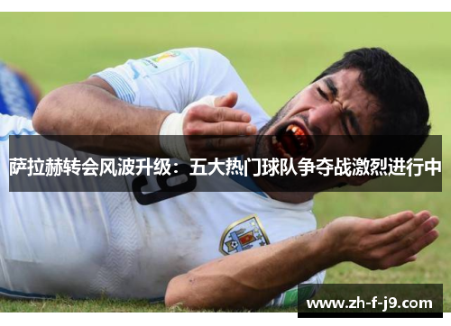 萨拉赫转会风波升级：五大热门球队争夺战激烈进行中