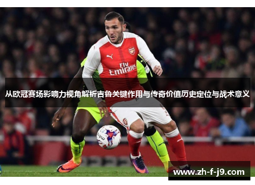 从欧冠赛场影响力视角解析吉鲁关键作用与传奇价值历史定位与战术意义
