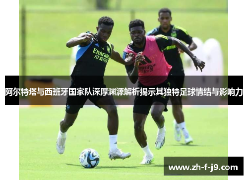 阿尔特塔与西班牙国家队深厚渊源解析揭示其独特足球情结与影响力