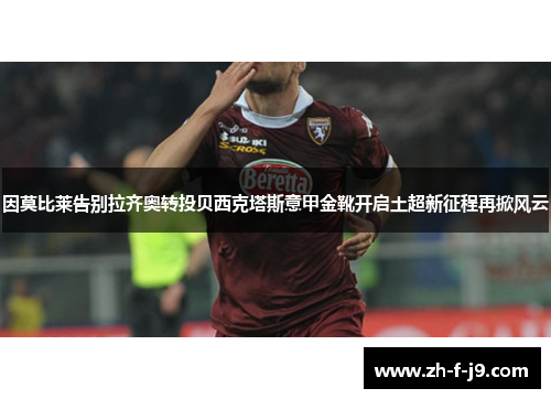 因莫比莱告别拉齐奥转投贝西克塔斯意甲金靴开启土超新征程再掀风云