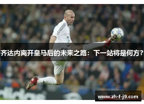 齐达内离开皇马后的未来之路：下一站将是何方？