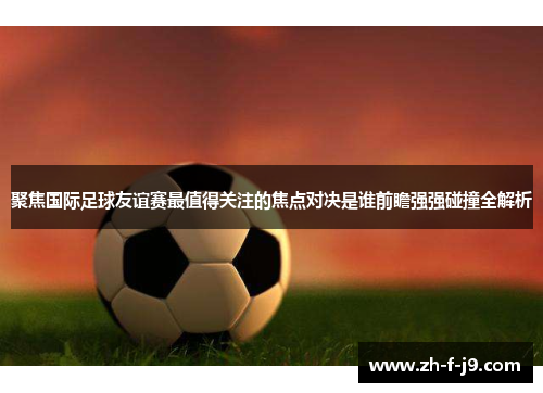 聚焦国际足球友谊赛最值得关注的焦点对决是谁前瞻强强碰撞全解析
