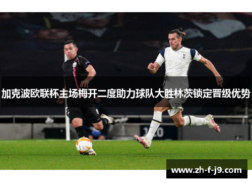 加克波欧联杯主场梅开二度助力球队大胜林茨锁定晋级优势 加克波欧联杯主场梅开二度助力球队大胜林茨锁定晋级优势